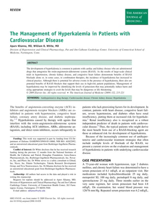 REVIEW




The Management of Hyperkalemia in Patients with
Cardiovascular Disease
Apurv Khanna, MD, William B. White, MD
Division of Hypertension and Clinical Pharmacology, Pat and Jim Calhoun Cardiology Center, University of Connecticut School of
Medicine, Farmington, Conn.



                   ABSTRACT

                  The development of hyperkalemia is common in patients with cardiac and kidney disease who are administered
                  drugs that antagonize the renin-angiotensin-aldosterone system (RAAS). As the results of large-scale clinical
                  trials in hypertension, chronic kidney disease, and congestive heart failure demonstrate beneﬁts of RAAS
                  blockade alone or, in some cases, in combination therapies, the incidence of hyperkalemia has increased in
                  clinical practice. Although there is potential for adverse events in the presence of hyperkalemia, there also are
                  potential beneﬁts of RAAS blockers that support their use in high-risk patient populations. Management of
                  hyperkalemia may be improved by identifying the levels of potassium that may potentially induce harm and
                  using appropriate strategies to avert the levels that may be dangerous or life threatening.
                  © 2009 Elsevier Inc. All rights reserved. • The American Journal of Medicine (2009) 122, 215-221

                   KEYWORDS: Antihypertensive drug therapy; Cardiovascular disease; Chronic kidney disease; Hyperkalemia


The beneﬁts of angiotensin-converting enzyme (ACE) in-                        patients who lack preexisting factors for its development. In
hibitors and angiotensin receptor blockers (ARBs) are es-                     contrast, patients with heart disease, congestive heart fail-
tablished in patients with hypertension, congestive heart                     ure, severe hypertension, and diabetes often have renal
failure, coronary artery disease, and diabetic nephropa-                      insufﬁciency, putting them at increased risk for hyperkale-
thy.1-3 Hyperkalemia caused by therapy with agents that                       mia.1 Renal insufﬁciency also is recognized as a robust
interfere with the renin-angiotensin-aldosterone system                       independent predictor of death in patients with cardiovas-
(RAAS), including ACE inhibitors, ARBs, aldosterone an-                       cular disease.4 Thus, the typical patients who might derive
tagonists, and direct renin inhibitors, occurs infrequently in                the most beneﬁt from use of a RAAS-blocking agent are
                                                                              those at enhanced risk for development of hyperkalemia.
                                                                                 Because of the increasingly common use of antihyper-
     Funding: This work was supported in part by funding from US De-
                                                                              tensive and cardiovascular treatment strategies that often
partment of Defense DAMDW81XWH-05-10060, NIH R01 AG022092,
and an unrestricted educational grant from Boehringer-Ingelheim Pharma-       include multiple levels of blockade of the RAAS, we
ceuticals.                                                                    present a current review on the evaluation and management
     Conﬂict of Interest: Dr White discloses that he has received research    of hyperkalemia in patients with underlying cardiovascular
funding during the previous 12 months from the National Institutes of         disease.
Health, the Catherine and Patrick Donaghue Foundation, Astra-Zeneca
Pharmaceuticals, Inc, Boehringer-Ingelheim Pharmaceuticals, Inc, Novar-
tis, Inc, and Pﬁzer, Inc. Dr White serves as a safety consultant to Gilead,   CASE PRESENTATION
Inc, Nicox, Inc, Palatin Technologies, Takeda Research Development            A 73-year-old woman with hypertension, type 2 diabetes
Group, and Teva Neurosciences, Inc. Dr Khanna discloses he has received
an unrestricted educational grant from Boehringer-Ingelheim Pharmaceu-        mellitus, and chronic heart failure was determined to have a
ticals.                                                                       serum potassium of 6.1 mEq/L at an outpatient visit. Her
     Authorship: All authors had access to the data and played a role in      medications included hydrochlorothiazide 25 mg daily,
writing this manuscript.                                                      metoprolol XL 100 mg daily, perindopril 8 mg daily, and
     Requests for reprints should be addressed to Apurv Khanna, MD,           spironolactone 25 mg daily. Three months earlier on the
Division of Hypertension and Clinical Pharmacology, Pat and Jim Calhoun
Cardiology Center, University of Connecticut Health Center, 263 Farm-         very same regimen, her serum potassium had been 4.8
ington Avenue, Farmington, CT 06030-3940.                                     mEq/L. On examination, her seated blood pressure was
     E-mail address: akhanna@uchc.edu                                         128/76 mm Hg. Repeated serum potassium was 6.2 mEq/L,

0002-9343/$ -see front matter © 2009 Elsevier Inc. All rights reserved.
doi:10.1016/j.amjmed.2008.10.028
 