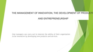 THE MANAGEMENT OF INNOVATION, THE DEVELOPMENT OF PRODUCTS
AND ENTREPRENEURSHIP
that managers can carry out to improve the ability of their organization
to be innovative by developing new products and services
 