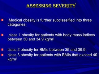 Assessing Severity Medical obesity is further subclassified into three categories: class 1 obesity for patients with body mass indices between 30 and 34.9 kg/m 2 class 2 obesity for BMIs between 35 and 39.9 class 3 obesity for patients with BMIs that exceed 40 kg/m 2 