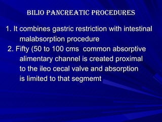 Bilio pancreatic procedures 1. It combines gastric restriction with intestinal malabsorption procedure 2. Fifty (50 to 100 cms  common absorptive alimentary channel is created proximal to the ileo cecal valve and absorption is limited to that segmemt 