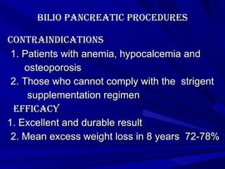 Bilio pancreatic procedures contraindications 1. Patients with anemia, hypocalcemia and osteoporosis 2. Those who cannot comply with the  strigent supplementation regimen Efficacy 1. Excellent and durable result 2. Mean excess weight loss in 8 years  72-78% 