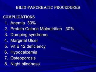 Bilio pancreatic procedures complications  1.  Anemia  30% 2.  Protein Calorie Malnutrition  30% 3.  Dumping syndrome 4.  Marginal Ulcer 5.  Vit B 12 deficiency 6.  Hypocalcemia 7.  Osteoporosis 8.  Night blindness 
