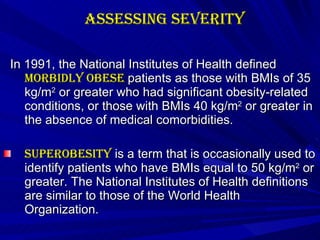 Assessing Severity In 1991, the National Institutes of Health defined  morbidly obese  patients as those with BMIs of 35 kg/m 2  or greater who had significant obesity-related conditions, or those with BMIs 40 kg/m 2  or greater in the absence of medical comorbidities. Superobesity  is a term that is occasionally used to identify patients who have BMIs equal to 50 kg/m 2  or greater. The National Institutes of Health definitions are similar to those of the World Health Organization. 