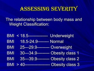 Assessing Severity The relationship between body mass and Weight Classification: BMI  < 18.5--------------  Underweight BMI  18.5-24.9-------- Normal BMI  25---29.9--------- Overweight BMI  30---34.9--------- Obesity class 1 BMI  35---39.9--------- Obesity class 2 BMI  > 40------------------ Obesity class 3 