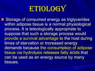 Etiology   Storage of consumed energy as triglycerides within adipose tissue is a normal physiological process. It is teleologically appropriate to suppose that such a storage process would  provide a survival advantage  to the host during times of starvation or increased energy demands because  the consumption of adipose tissue via hydrolysis releases fatty acids  that can be used as an energy source by many tissues.  