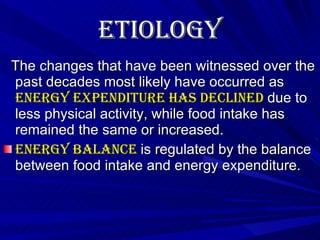 Etiology   The changes that have been witnessed over the past decades most likely have occurred as  energy expenditure has declined  due to less physical activity, while food intake has remained the same or increased. Energy balance  is regulated by the balance between food intake and energy expenditure.  