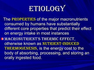 Etiology   The  properties  of the major macronutrients consumed by humans have substantially different core properties that predict their effect on energy intake in most instances  Macronutrient's thermic effect , otherwise known as  nutrient-induced thermogenesis , is the energy cost to the body of absorbing, processing, and storing an orally ingested food. 