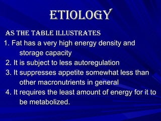 Etiology   As the table illustrates 1. Fat has a very high energy density and  storage capacity 2. It is subject to less autoregulation 3. It suppresses appetite somewhat less than  other macronutrients in general 4. It requires the least amount of energy for it to  be metabolized.  