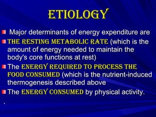 Etiology   Major determinants of energy expenditure are The resting metabolic rate  (which is the amount of energy needed to maintain the body's core functions at rest)  The  energy required to process the food consumed  (which is the nutrient-induced thermogenesis described above The  energy consumed  by physical activity.  . 