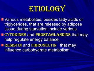 Etiology   Various metabolites, besides fatty acids or triglycerides, that are released by adipose tissue during starvation include various  Cytokines  and  prostaglandins  that may help regulate energy balance,  Resistin  and  Fibronectin   that may influence carbohydrate metabolism  