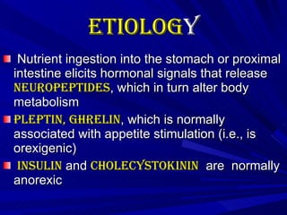 Etiolog y   Nutrient ingestion into the stomach or proximal intestine elicits hormonal signals that release  neuropeptides , which in turn alter body metabolism Pleptin, ghrelin , which is normally associated with appetite stimulation (i.e., is orexigenic) Insulin  and  cholecystokinin   are  normally anorexic  