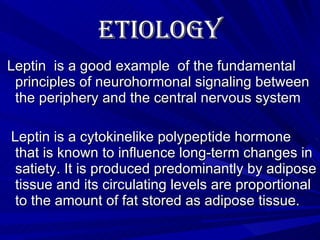 Etiology   Leptin  is a good example  of the fundamental principles of neurohormonal signaling between the periphery and the central nervous system Leptin is a cytokinelike polypeptide hormone that is known to influence long-term changes in satiety. It is produced predominantly by adipose tissue and its circulating levels are proportional to the amount of fat stored as adipose tissue. 