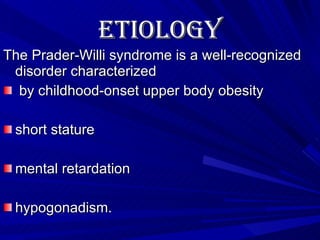 Etiology   The Prader-Willi syndrome is a well-recognized disorder characterized by childhood-onset upper body obesity short stature mental retardation hypogonadism.  