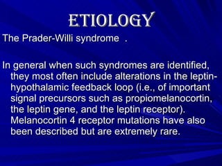 Etiology   The Prader-Willi syndrome  .  In general when such syndromes are identified, they most often include alterations in the leptin-hypothalamic feedback loop (i.e., of important signal precursors such as propiomelanocortin, the leptin gene, and the leptin receptor).   Melanocortin 4 receptor mutations have also been described but are extremely rare.   