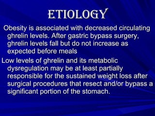Etiology   Obesity is associated with decreased circulating ghrelin levels. After gastric bypass surgery, ghrelin levels fall but do not increase as expected before meals Low levels of ghrelin and its metabolic dysregulation may be at least partially responsible for the sustained weight loss after surgical procedures that resect and/or bypass a significant portion of the stomach. 