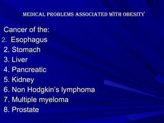   Medical problems associated with Obesity   Cancer of the: Esophagus 2. Stomach 3. Liver 4. Pancreatic 5. Kidney 6. Non Hodgkin’s lymphoma 7. Multiple myeloma 8. Prostate 
