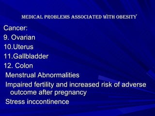   Medical problems associated with Obesity   Cancer: 9. Ovarian 10.Uterus 11.Gallbladder 12. Colon Menstrual Abnormalities Impaired fertility and increased risk of adverse outcome after pregnancy Stress inccontinence 