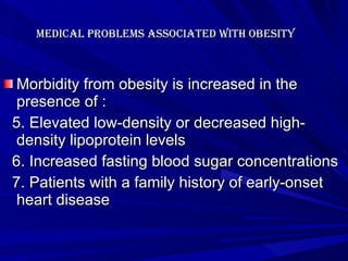 Medical problems associated with Obesity   Morbidity from obesity is increased in the presence of : 5. Elevated low-density or decreased high-density lipoprotein levels 6. Increased fasting blood sugar concentrations 7. Patients with a family history of early-onset heart disease    