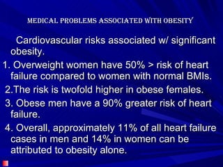 Medical problems associated with Obesity  Cardiovascular risks associated w/ significant obesity.   1. Overweight women have 50% > risk of heart failure compared to women with normal BMIs.  2.The risk is twofold higher in obese females. 3. Obese men have a 90% greater risk of heart failure. 4. Overall, approximately 11% of all heart failure cases in men and 14% in women can be attributed to obesity alone.   