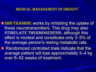 Medical management of Obesity   Sibutramine  works by inhibiting the uptake of these neurotransmitters. This drug may also  stimulate thermogenesis , although this effect is modest and constitutes only 3–5% of the average person's resting metabolic rate. Randomized controlled trials indicate that the average patient will lose approximately 3–4 kg over 8–52 weeks of treatment.    