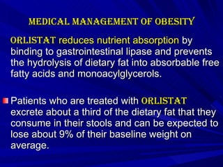 Medical management of Obesity   Orlistat  reduces nutrient absorption  by binding to gastrointestinal lipase and prevents the hydrolysis of dietary fat into absorbable free fatty acids and monoacylglycerols.  Patients who are treated with  orlistat  excrete about a third of the dietary fat that they consume in their stools and can be expected to lose about 9% of their baseline weight on average.    