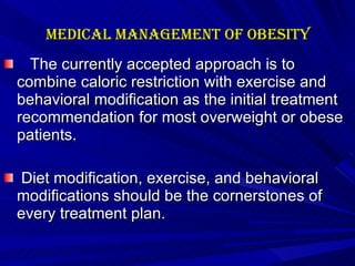 Medical management of Obesity   The currently accepted approach is to combine caloric restriction with exercise and behavioral modification as the initial treatment recommendation for most overweight or obese patients. Diet modification, exercise, and behavioral modifications should be the cornerstones of every treatment plan.    