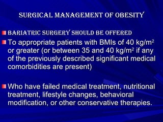 Surgical management of obesity Bariatric surgery should be offered To appropriate patients with BMIs of 40 kg/m 2  or greater (or between 35 and 40 kg/m 2  if any of the previously described significant medical comorbidities are present)  Who have failed medical treatment, nutritional treatment, lifestyle changes, behavioral modification, or other conservative therapies.  