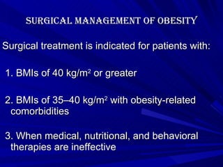Surgical management of obesity Surgical treatment is indicated for patients with: 1. BMIs of 40 kg/m 2  or greater   2. BMIs of 35–40 kg/m 2  with obesity-related comorbidities    3. When medical, nutritional, and behavioral therapies are ineffective 