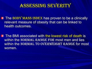 Assessing Severity   The  body mass index  has proven to be a clinically relevant measure of obesity that can be linked to health outcomes.  The BMI associated with  the lowest risk of death  is within the  normal range for  most men  and lies within the  normal to overweight range  for most women .   