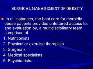 Surgical management of obesity In all instances, the best care for morbidly obese patients provides unfettered access to, and evaluation by, a multidisciplinary team comprised of : 1. Nutritionists 2. Physical or exercise therapists 3. Surgeons 4. Medical specialists 5. Psychiatrists. 