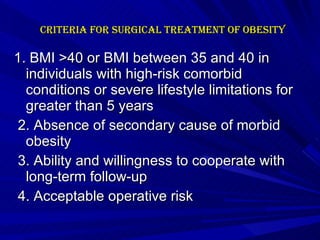 Criteria for Surgical Treatment of Obesity 1. BMI >40 or BMI between 35 and 40 in individuals with high-risk comorbid conditions or severe lifestyle limitations for greater than 5 years 2. Absence of secondary cause of morbid obesity 3. Ability and willingness to cooperate with long-term follow-up 4. Acceptable operative risk 