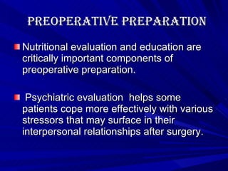 Preoperative Preparation Nutritional evaluation and education are critically important components of preoperative preparation. Psychiatric evaluation  helps some patients cope more effectively with various stressors that may surface in their interpersonal relationships after surgery. 