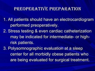 Preoperative Preparation 1. All patients should have an electrocardiogram  performed preoperatively.  2. Stress testing & even cardiac catheterization  may be indicated for intermediate- or high-  risk patients. 3. Polysomnographic evaluation at a sleep  center for all morbidly obese patients who  are being evaluated for surgical treatment. 