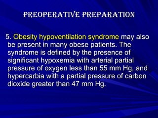 Preoperative Preparation 5.  Obesity hypoventilation syndrome  may also be present in many obese patients. The syndrome is defined by the presence of significant hypoxemia with arterial partial pressure of oxygen less than 55 mm Hg, and hypercarbia with a partial pressure of carbon dioxide greater than 47 mm Hg. 