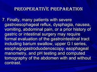 Preoperative Preparation 7. Finally, many patients with severe gastroesophageal reflux, dysphagia, nausea, vomiting, abdominal pain, or a prior history of gastric or intestinal surgery may require formal evaluation of the gastrointestinal tract including barium swallow, upper G I series, esophagogastroduodenoscopy, esophageal manometry, and pH testing and computed tomography of the abdomen with and without contrast.  