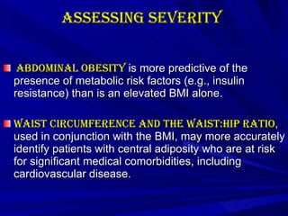 Assessing Severity   Abdominal obesity  is more predictive of the presence of metabolic risk factors (e.g., insulin resistance) than is an elevated BMI alone. Waist circumference and the waist:hip ratio , used in conjunction with the BMI, may more accurately identify patients with central adiposity who are at risk for significant medical comorbidities, including cardiovascular disease.   