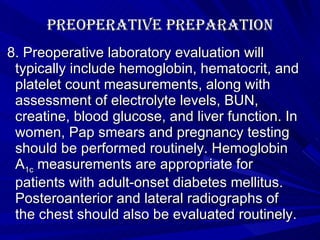 Preoperative Preparation 8. Preoperative laboratory evaluation will typically include hemoglobin, hematocrit, and platelet count measurements, along with assessment of electrolyte levels, BUN, creatine, blood glucose, and liver function. In women, Pap smears and pregnancy testing should be performed routinely. Hemoglobin A 1c  measurements are appropriate for patients with adult-onset diabetes mellitus. Posteroanterior and lateral radiographs of the chest should also be evaluated routinely. 