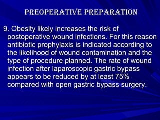 Preoperative Preparation 9. Obesity likely increases the risk of postoperative wound infections. For this reason antibiotic prophylaxis is indicated according to the likelihood of wound contamination and the type of procedure planned. The rate of wound infection after laparoscopic gastric bypass appears to be reduced by at least 75% compared with open gastric bypass surgery.   