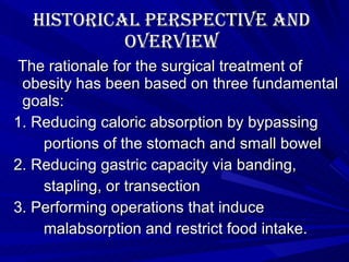 Historical Perspective and Overview The rationale for the surgical treatment of obesity has been based on three fundamental goals: 1. Reducing caloric absorption by bypassing  portions of the stomach and small bowel 2. Reducing gastric capacity via banding,  stapling, or transection 3. Performing operations that induce  malabsorption and restrict food intake. 