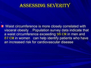 Assessing Severity   .   Waist circumference is more closely correlated with visceral obesity  . Population survey data indicate that a waist circumference exceeding  98 cm  in men and  87 cm  in women  can help identify patients who have an increased risk for cardiovascular disease  