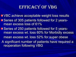 Efficacy of VBG VBC achieve acceptable weight loss results Series of 305 patients followed for 2 years- mean excess loss of 61% Series of 250 patients followed for 5 years- mean excess wt. loss 60% for Morbidly excess mean excess wt. loss 52% for super obese A significant number of patients have required a reoperation following VBG 