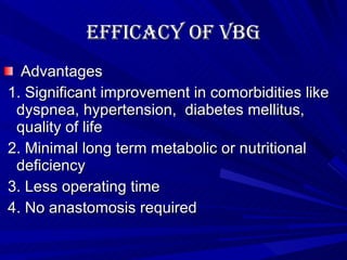 Efficacy of VBG Advantages 1. Significant improvement in comorbidities like dyspnea, hypertension,  diabetes mellitus, quality of life 2. Minimal long term metabolic or nutritional deficiency 3. Less operating time 4. No anastomosis required 