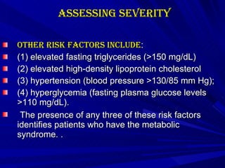 Assessing Severity Other risk factors include :  (1) elevated fasting triglycerides (>150 mg/dL) (2) elevated high-density lipoprotein cholesterol (3) hypertension (blood pressure >130/85 mm Hg); (4) hyperglycemia (fasting plasma glucose levels >110 mg/dL). The presence of any three of these risk factors identifies patients who have the metabolic syndrome. . 