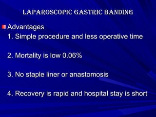 Laparoscopic Gastric banding Advantages 1. Simple procedure and less operative time 2. Mortality is low 0.06% 3. No staple liner or anastomosis 4. Recovery is rapid and hospital stay is short 