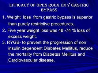 Efficacy of Open roux en y gastric bypass 1. Weight  loss  from gastric bypass is superior  than purely restrictive procedures .  2 .  Five year weight loss was 48 -74 % loss of excess weight. 3. RYGB- to prevent the progression of non  insulin dependent Diabetes Mellitus, reduce the mortality from Diabetes Mellitus and Cardiovascular disease. 