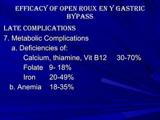 Efficacy of Open roux en y gastric bypass late Complications 7. Metabolic Complications a. Deficiencies of:  Calcium, thiamine, Vit B12  30-70% Folate  9- 18% Iron  20-49% b. Anemia  18-35% 