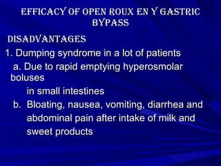 Efficacy of Open roux en y gastric bypass disAdvantages 1. Dumping syndrome in a lot of patients  a. Due to rapid emptying hyperosmolar boluses in small intestines b.  Bloating, nausea, vomiting, diarrhea and abdominal pain after intake of milk and sweet products 