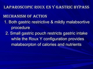 Laparoscopic roux en y gastric bypass Mechanism of action 1. Both gastric restrictive & mildly malabsortive procedure 2. Small gastric pouch restricts gastric intake while the Roux Y configuration provides malabsorpton of calories and nutrients 