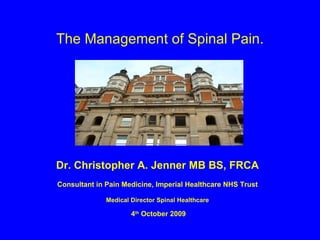 The Management of Spinal Pain. Dr. Christopher A. Jenner MB BS, FRCA Consultant in Pain Medicine, Imperial Healthcare NHS Trust Medical Director Spinal Healthcare 4 th  October 2009 