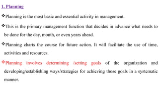 1. Planning
Planning is the most basic and essential activity in management.
This is the primary management function that decides in advance what needs to
be done for the day, month, or even years ahead.
Planning charts the course for future action. It will facilitate the use of time,
activities and resources.
Planning involves determining /setting goals of the organization and
developing/establishing ways/strategies for achieving those goals in a systematic
manner.
 